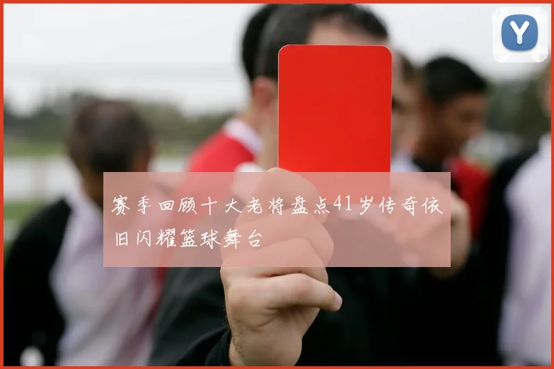 赛季回顾十大老将盘点41岁传奇依旧闪耀篮球舞台