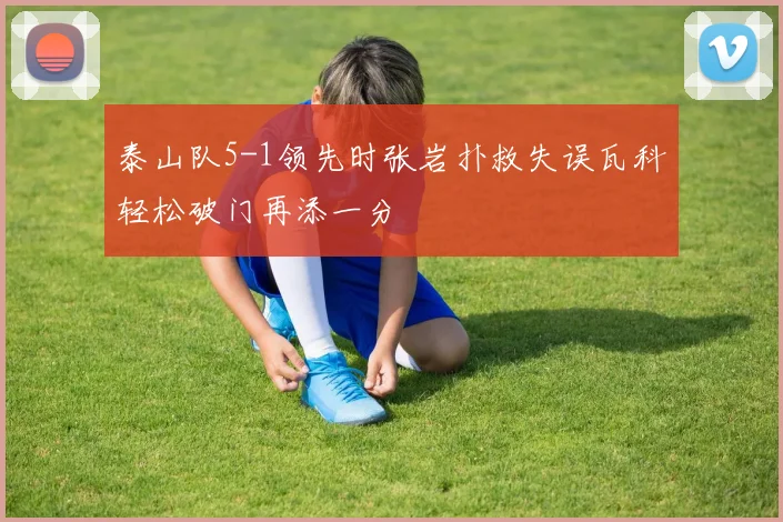 泰山队5-1领先时张岩扑救失误瓦科轻松破门再添一分