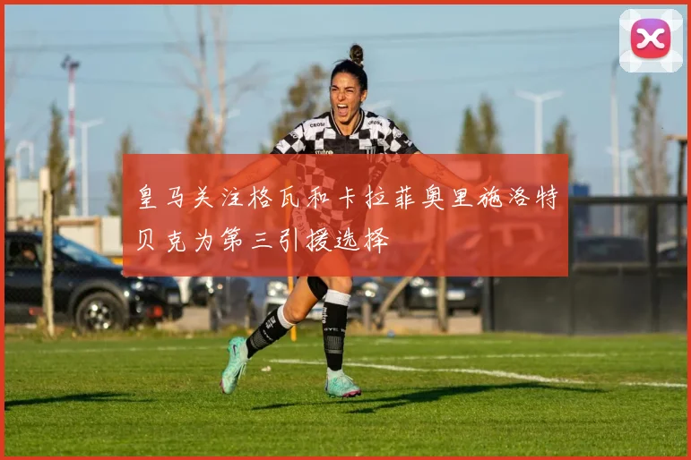 皇马关注格瓦和卡拉菲奥里施洛特贝克为第三引援选择