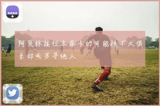 阿莫林接任本菲卡的可能性不大俱乐部或另寻他人