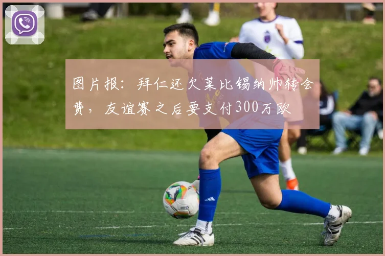 图片报：拜仁还欠莱比锡纳帅转会费，友谊赛之后要支付300万欧