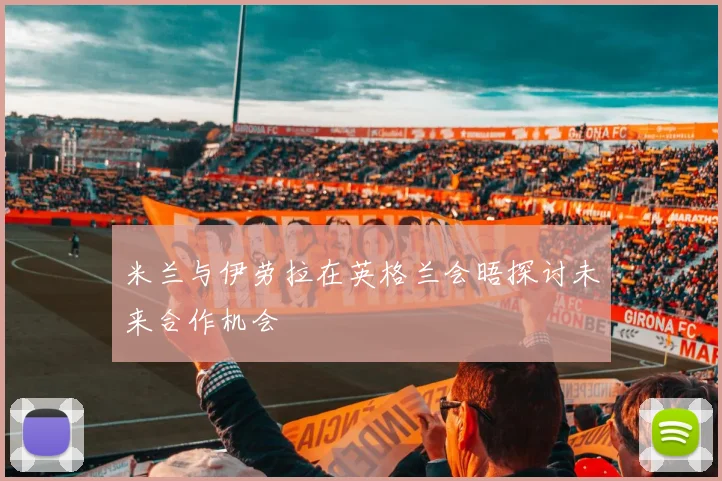 米兰与伊劳拉在英格兰会晤探讨未来合作机会
