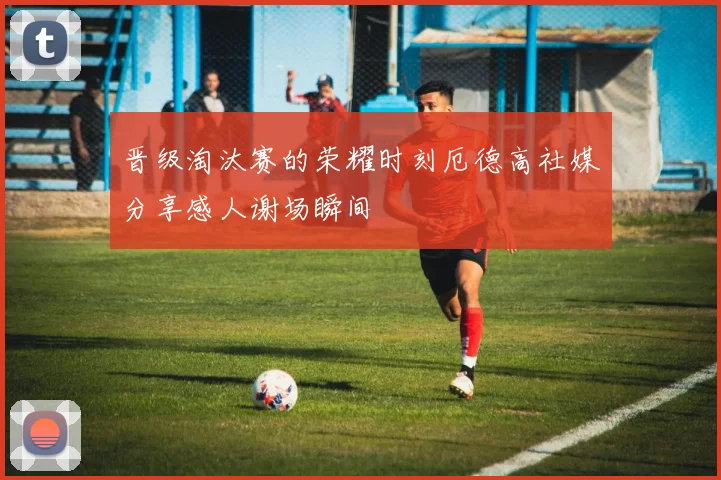 晋级淘汰赛的荣耀时刻厄德高社媒分享感人谢场瞬间