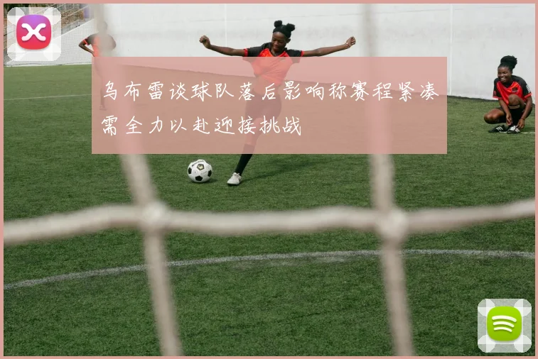 乌布雷谈球队落后影响称赛程紧凑需全力以赴迎接挑战
