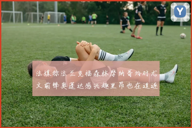 法媒称法兰克福森林摩纳哥均对尤文前锋奥蓬达感兴趣里昂也在追逐他