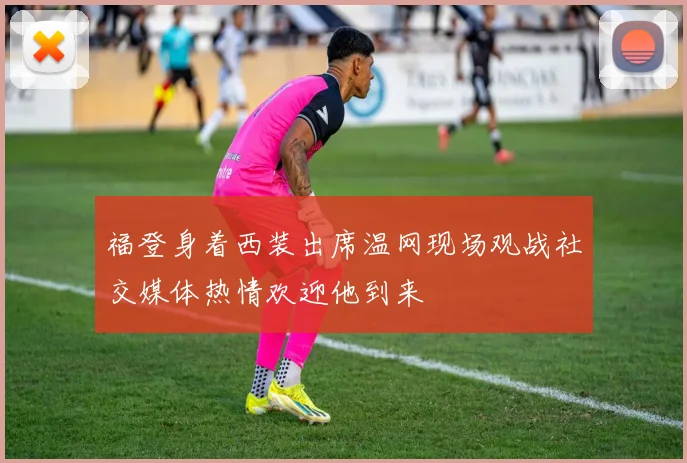 福登身着西装出席温网现场观战社交媒体热情欢迎他到来