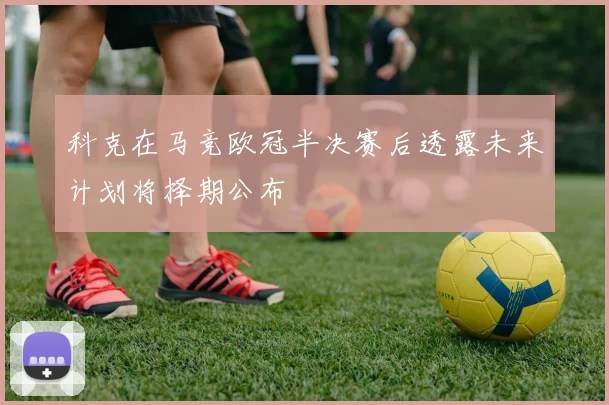 科克在马竞欧冠半决赛后透露未来计划将择期公布