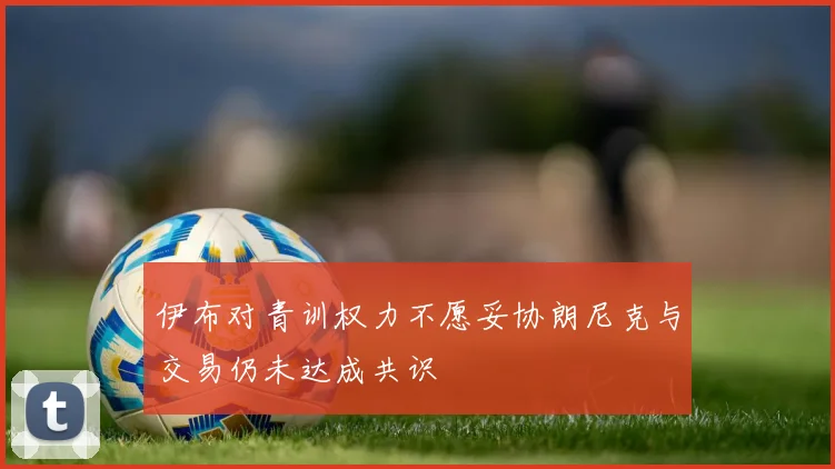 伊布对青训权力不愿妥协朗尼克与交易仍未达成共识
