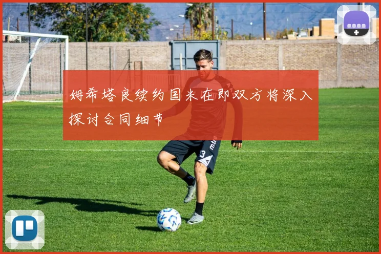 姆希塔良续约国米在即双方将深入探讨合同细节
