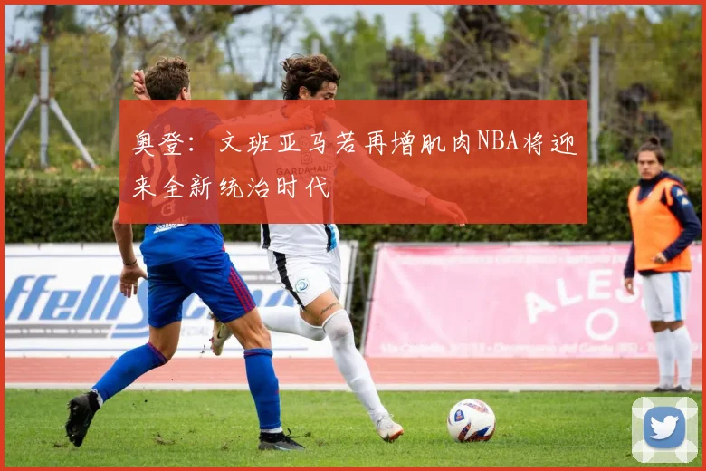 奥登：文班亚马若再增肌肉NBA将迎来全新统治时代